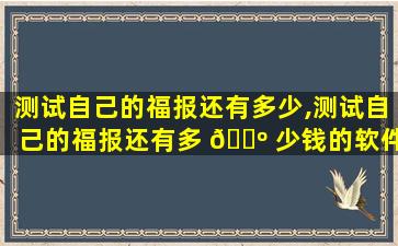 测试自己的福报还有多少,测试自己的福报还有多 🌺 少钱的软件